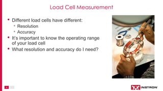 4
Load Cell Measurement
• Different load cells have different:
• Resolution
• Accuracy
• It’s important to know the operating range
of your load cell
• What resolution and accuracy do I need?
 