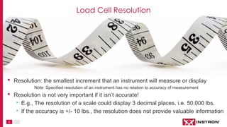 5
• Resolution: the smallest increment that an instrument will measure or display
Note: Specified resolution of an instrument has no relation to accuracy of measurement
• Resolution is not very important if it isn’t accurate!
• E.g., The resolution of a scale could display 3 decimal places, i.e. 50.000 lbs.
• If the accuracy is +/- 10 lbs., the resolution does not provide valuable information
Load Cell Resolution
 