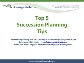 Top 5  Succession Planning  Tips Succession planning presents challenges with accompanying risks to the business and its employees. eBusinessAppraisals.com  offers five tips to help you develop an orderly transition of power. 