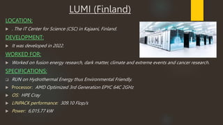 LUMI (Finland)
LOCATION:
 . The IT Center for Science (CSC) in Kajaani, Finland.
DEVELOPMENT:
 It was developed in 2022.
WORKED FOR:
 Worked on fusion energy research, dark matter, climate and extreme events and cancer research.
SPECIFICATIONS:
 RUN on Hydrothermal Energy thus Environmental Friendly.
 Processor: AMD Optimized 3rd Generation EPYC 64C 2GHz
 OS: HPE Cray
 LINPACK performance: 309.10 Flop/s
 Power: 6,015.77 kW
 