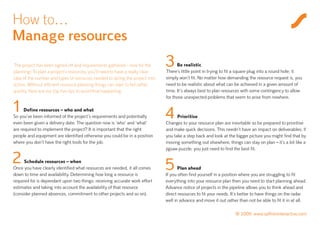 How to…
Manage resources
The project has been signed off and requirements gathered – now for the
planning! To plan a project’s resources, you’ll need to have a really clear
                                                                              3     Be realistic
                                                                              There’s little point in trying to fit a square plug into a round hole; it
idea of the number and types of resources needed to spring the project into   simply won’t fit. No matter how demanding the resource request is, you
action. Without efficient resource planning things can start to fail rather   need to be realistic about what can be achieved in a given amount of
quickly. Here are our top five tips to avoid that happening.                  time. It’s always best to plan resources with some contingency to allow
                                                                              for those unexpected problems that seem to arise from nowhere.

1     Define resources – who and what
So you’ve been informed of the project’s requirements and potentially         4     Prioritise
even been given a delivery date. The question now is ‘who’ and ‘what’         Changes to your resource plan are inevitable so be prepared to prioritise
are required to implement the project? It is important that the right         and make quick decisions. This needn’t have an impact on deliverables; if
people and equipment are identified otherwise you could be in a position      you take a step back and look at the bigger picture you might find that by
where you don’t have the right tools for the job.                             moving something out elsewhere, things can stay on plan – it’s a bit like a
                                                                              jigsaw puzzle; you just need to find the best fit.

2     Schedule resources – when
Once you have clearly identified what resources are needed, it all comes      5      Plan ahead
down to time and availability. Determining how long a resource is             If you often find yourself in a position where you are struggling to fit
required for is dependant upon two things: receiving accurate work effort     everything into your resource plan then you need to start planning ahead.
estimates and taking into account the availability of that resource           Advance notice of projects in the pipeline allows you to think ahead and
(consider planned absences, commitment to other projects and so on).          direct resources to fit your needs. It’s better to have things on the radar
                                                                              well in advance and move it out rather than not be able to fit it in at all.

                                                                                                                   © 2009 www.saffroninteractive.com
 