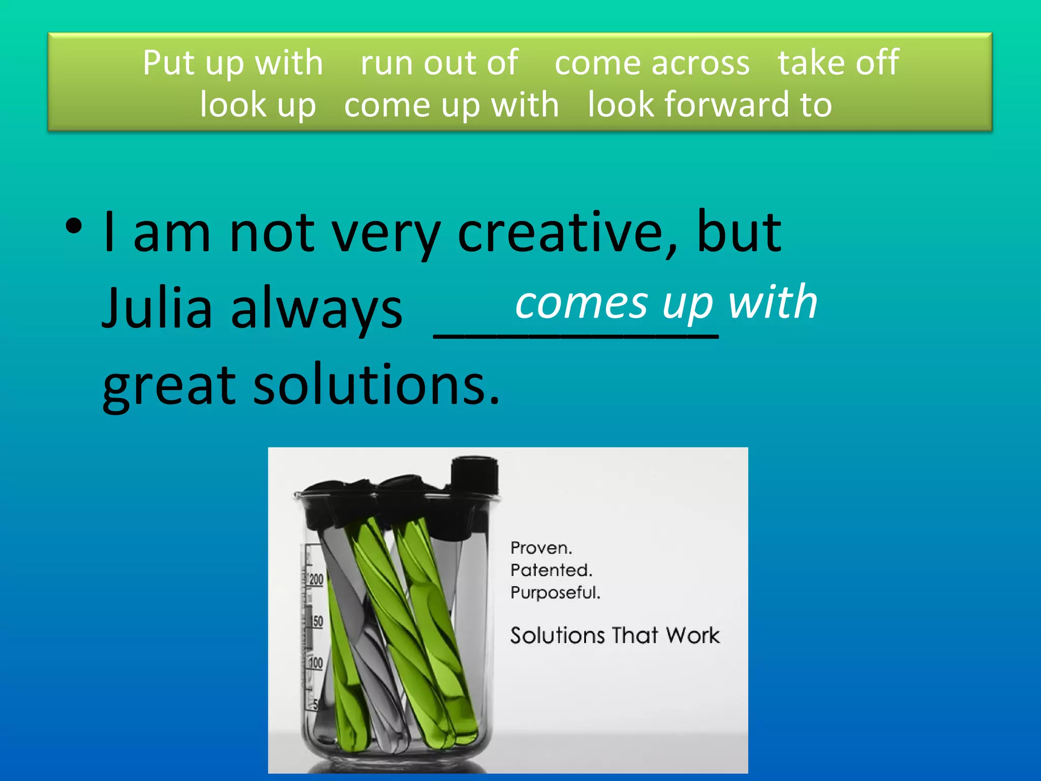 I am not very creative, but Julia always  _________ great solutions.  comes up with  Put up with  run out of  come across  take off look up  come up with  look forward to  