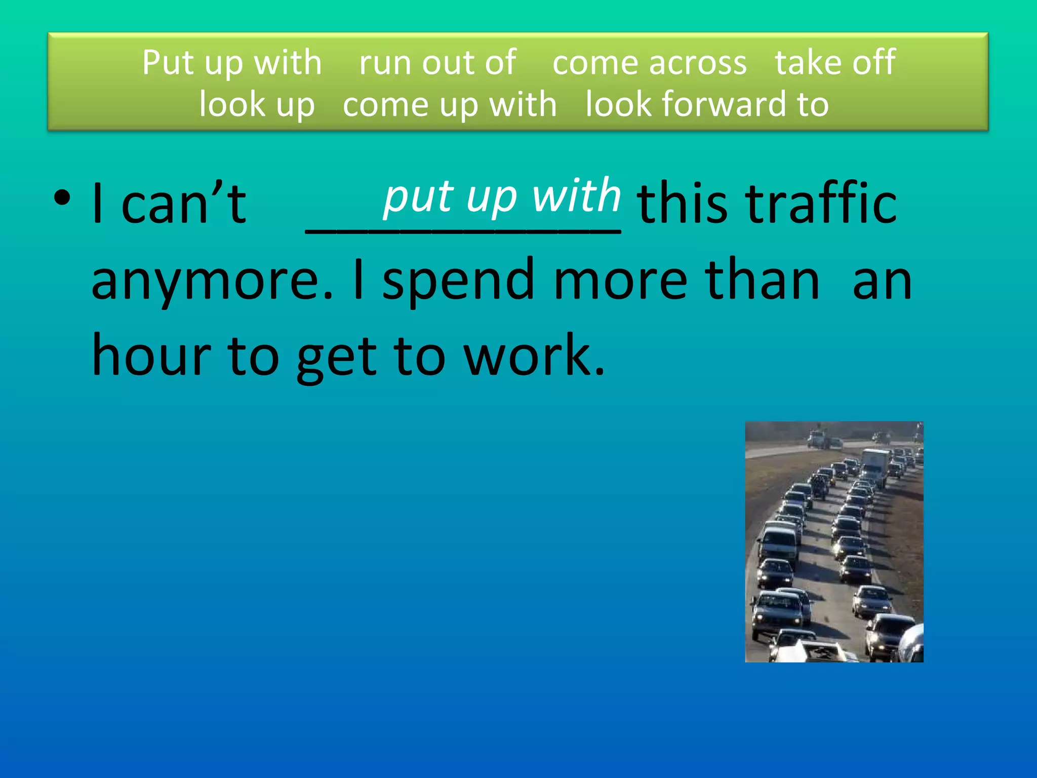 I can’t  __________ this traffic  anymore. I spend more than  an hour to get to work. put up with  Put up with  run out of  come across  take off look up  come up with  look forward to  