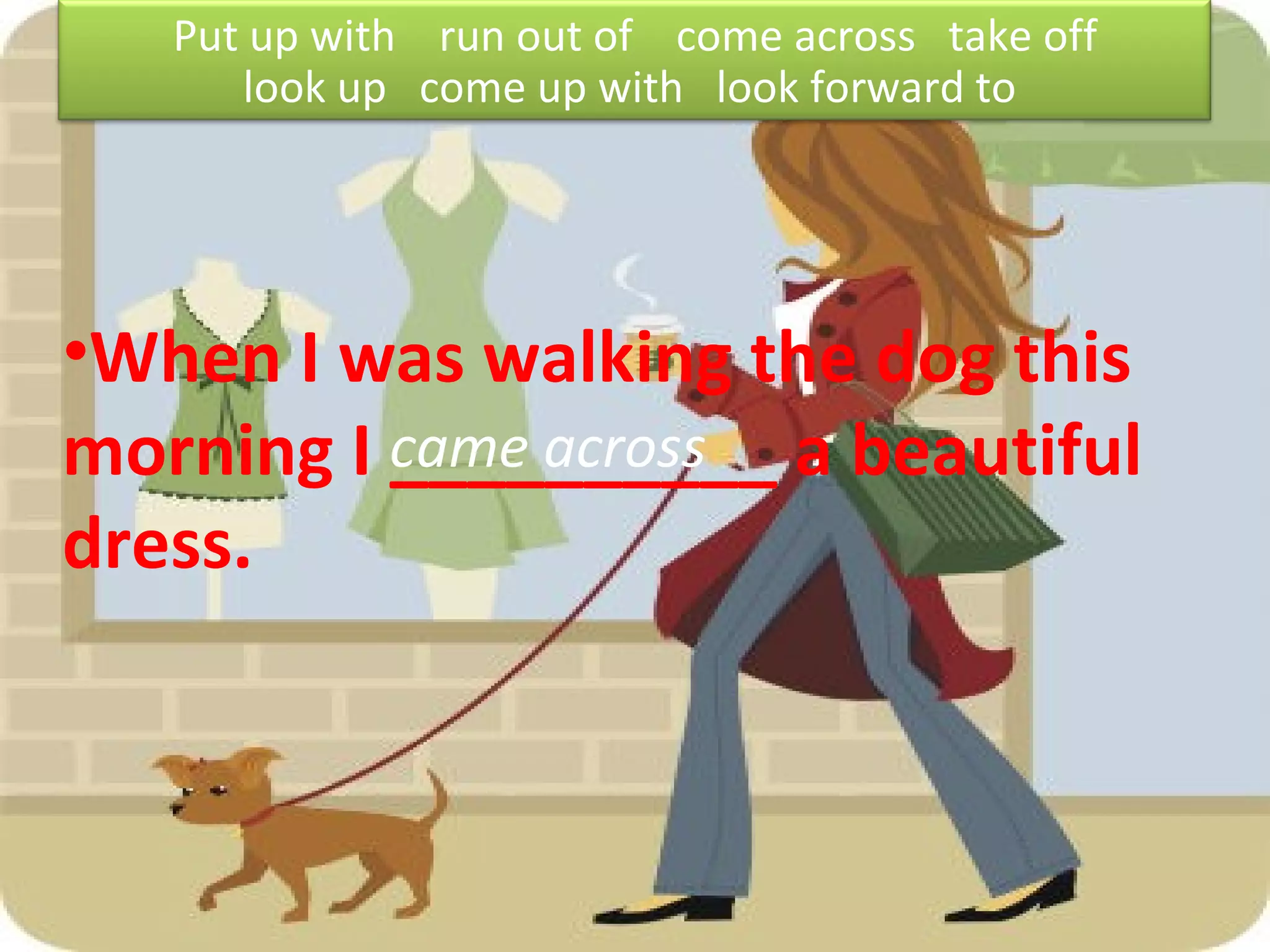 When I was walking the dog this morning I __________ a beautiful dress. came across Put up with  run out of  come across  take off look up  come up with  look forward to  