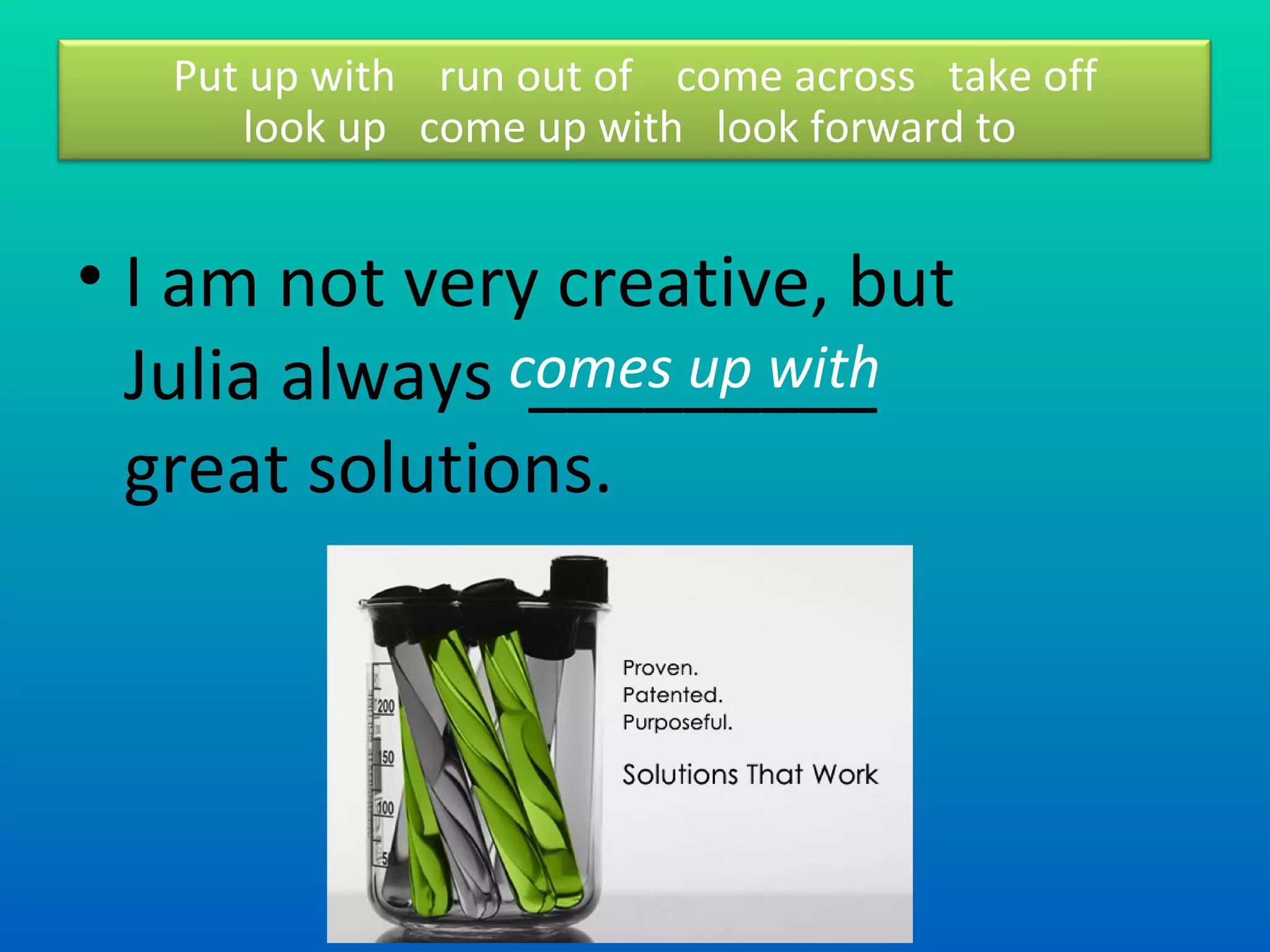 I am not very creative, but Julia always  _________ great solutions.  comes up with  Put up with  run out of  come across  take off look up  come up with  look forward to  