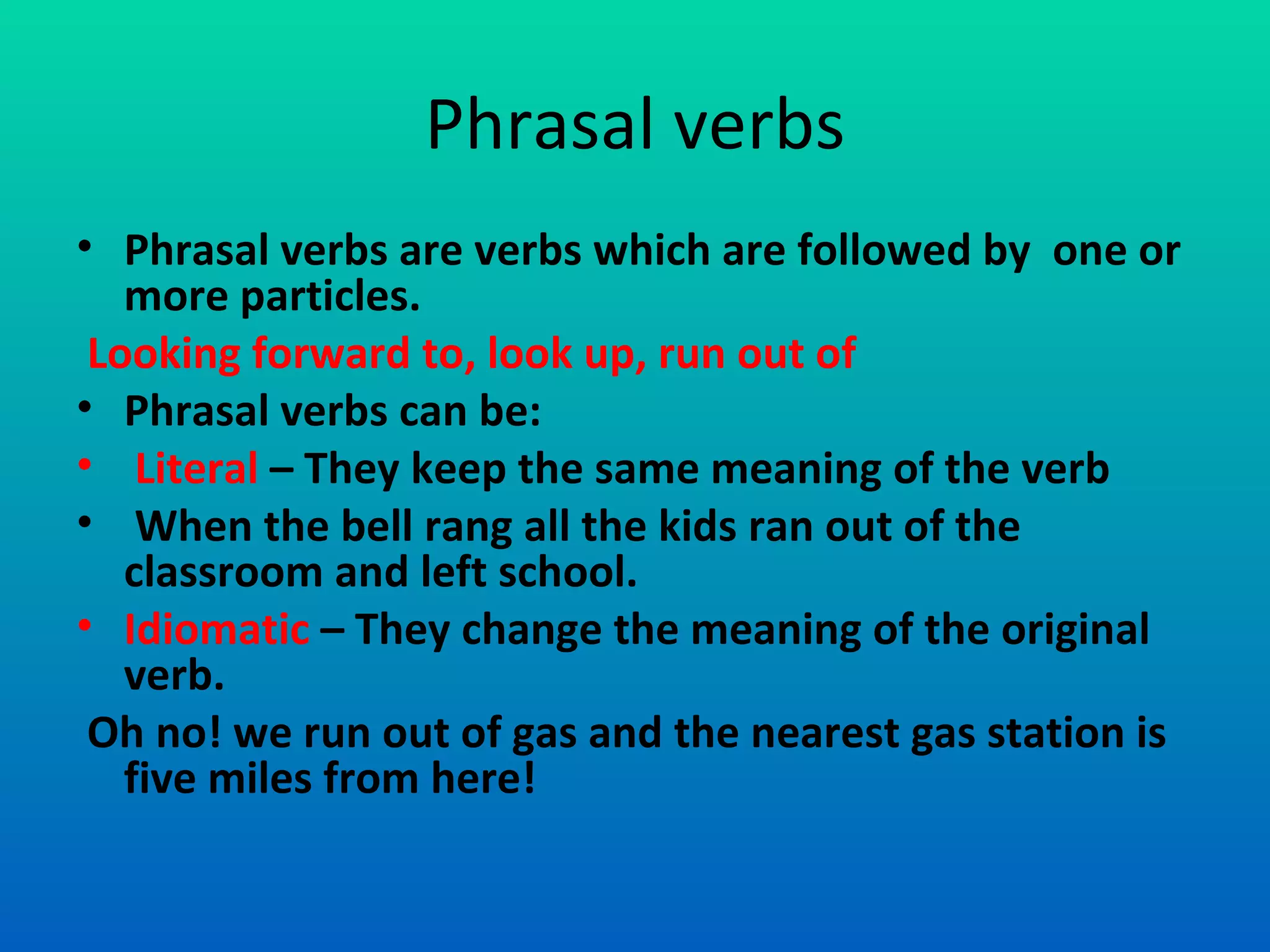 Phrasal verbs Phrasal verbs are verbs which are followed by  one or more particles. Looking forward to, look up, run out of  Phrasal verbs can be: Literal  – They keep the same meaning of the verb  When the bell rang all the kids ran out of the classroom and left school. Idiomatic  – They change the meaning of the original verb.  Oh no! we run out of gas and the nearest gas station is five miles from here! 