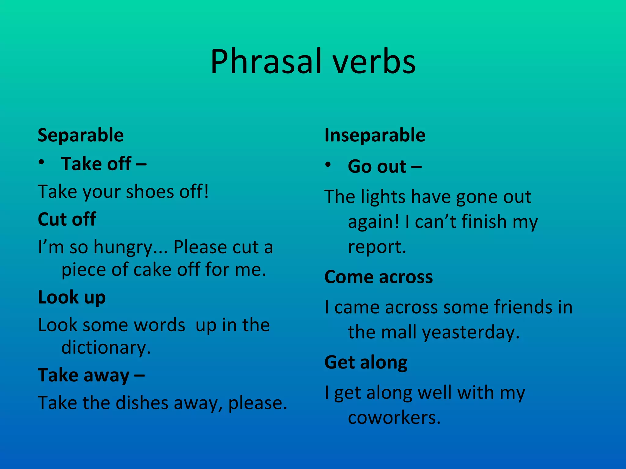 Phrasal verbs Separable Take off –  Take your shoes off! Cut off I’m so hungry... Please cut a piece of cake off for me. Look up Look some words  up in the dictionary. Take away – Take the dishes away, please. Inseparable Go out –  The lights have gone out again! I can’t finish my report. Come across I came across some friends in the mall yeasterday. Get along I get along well with my coworkers. 