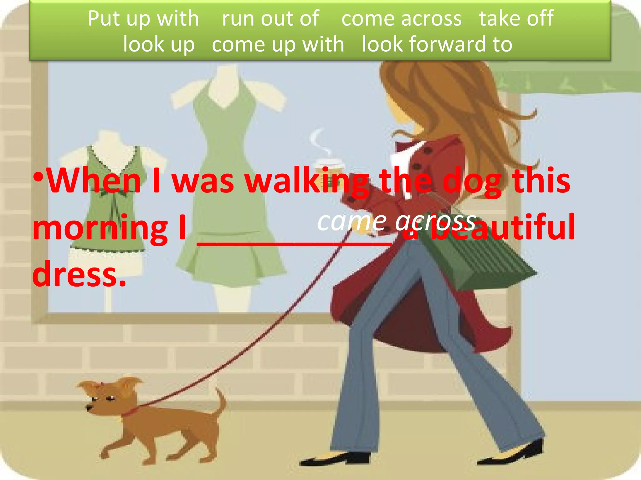 When I was walking the dog this morning I __________ a beautiful dress. came across Put up with  run out of  come across  take off look up  come up with  look forward to  