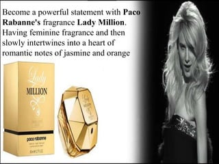 Become a powerful statement with Paco
Rabanne's fragrance Lady Million.
Having feminine fragrance and then
slowly intertwines into a heart of
romantic notes of jasmine and orange
 