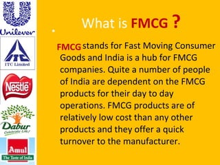What is  FMCG  ? stands for Fast Moving Consumer Goods and India is a hub for FMCG companies. Quite a number of people of India are dependent on the FMCG products for their day to day operations. FMCG products are of relatively low cost than any other products and they offer a quick turnover to the manufacturer.  FMCG  