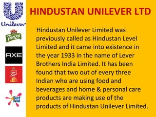 HINDUSTAN UNILEVER LTD Hindustan Unilever Limited was previously called as Hindustan Level Limited and it came into existence in the year 1933 in the name of Lever Brothers India Limited. It has been found that two out of every three Indian who are using food and beverages and home & personal care products are making use of the products of Hindustan Unilever Limited.  