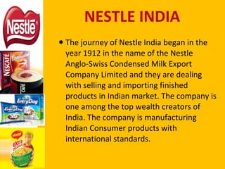 NESTLE INDIA The journey of Nestle India began in the year 1912 in the name of the Nestle Anglo-Swiss Condensed Milk Export Company Limited and they are dealing with selling and importing finished products in Indian market. The company is one among the top wealth creators of India. The company is manufacturing Indian Consumer products with international standards.  