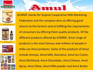 GCMMF stands for Gujarat Cooperative Milk Marketing Federation and the company aims at offering good returns to the farmers and at fulfilling the requirements of consumers by offering them quality products. Of the different products offered by GCMMF, Amul range of products is the most famous and millions of people in India use Amul products. Some of the products of Amul include Amulya, Amul Milk, Nutramul, Amul Ice Cream, Amul Shirkhand, Amul Chocolates, Amul Cheese, Amul Spray, Amul Ghee, Amul Milk powder and Amul Butter 