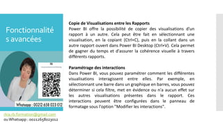 Fonctionnalité
s avancées
rkia.rb.formation@gmail.com
ouWhatsapp : 00212658023012
Copie de Visualisations entre les Rapports
Power BI offre la possibilité de copier des visualisations d'un
rapport à un autre. Cela peut être fait en sélectionnant une
visualisation, en la copiant (Ctrl+C), puis en la collant dans un
autre rapport ouvert dans Power BI Desktop (Ctrl+V). Cela permet
de gagner du temps et d'assurer la cohérence visuelle à travers
différents rapports.
Paramétrage des interactions
Dans Power BI, vous pouvez paramétrer comment les différentes
visualisations interagissent entre elles. Par exemple, en
sélectionnant une barre dans un graphique en barres, vous pouvez
déterminer si cela filtre, met en évidence ou n'a aucun effet sur
les autres visualisations présentes dans le rapport. Ces
interactions peuvent être configurées dans le panneau de
formatage sous l'option "Modifier les interactions".
 