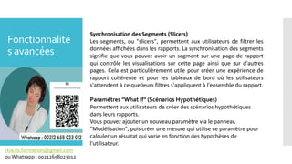 Fonctionnalité
s avancées
rkia.rb.formation@gmail.com
ouWhatsapp : 00212658023012
Synchronisation des Segments (Slicers)
Les segments, ou "slicers", permettent aux utilisateurs de filtrer les
données affichées dans les rapports. La synchronisation des segments
signifie que vous pouvez avoir un segment sur une page de rapport
qui contrôle les visualisations sur cette page ainsi que sur d'autres
pages. Cela est particulièrement utile pour créer une expérience de
rapport cohérente et pour les tableaux de bord où les utilisateurs
s'attendent à ce que leurs filtres s'appliquent à l'ensemble du rapport.
Paramètres "What If" (Scénarios Hypothétiques)
Permettent aux utilisateurs de créer des scénarios hypothétiques
dans leurs rapports.
Vous pouvez ajouter un nouveau paramètre via le panneau
"Modélisation", puis créer une mesure qui utilise ce paramètre pour
calculer un résultat qui varie en fonction des hypothèses de
l'utilisateur.
 