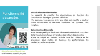 Fonctionnalité
s avancées
rkia.rb.formation@gmail.com
ouWhatsapp : 00212658023012
Visualisations Conditionnelles
•La capacité de modifier les visualisations en fonction des
conditions ou des règles que vous définissez.
•Par exemple, vous pouvez créer une règle qui modifie la couleur
d'une visualisation si certaines conditions de données sont
remplies.
Coloration Conditionnelle
•Une forme spécifique de visualisation conditionnelle où la couleur
de la visualisation change en fonction des valeurs des données.
•Cette technique est souvent utilisée dans les tableaux et les
graphiques pour mettre en évidence les performances, les
tendances, ou les anomalies.
 