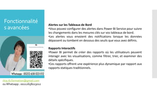 Fonctionnalité
s avancées
rkia.rb.formation@gmail.com
ouWhatsapp : 00212658023012
Alertes sur les Tableaux de Bord
•Vous pouvez configurer des alertes dans Power BI Service pour suivre
les changements dans les mesures clés sur vos tableaux de bord.
•Les alertes vous envoient des notifications lorsque les données
dépassent ou tombent en dessous des seuils que vous avez définis.
Rapports Interactifs
•Power BI permet de créer des rapports où les utilisateurs peuvent
interagir avec les visualisations, comme filtrer, trier, et examiner des
détails spécifiques.
•Ces rapports offrent une expérience plus dynamique par rapport aux
rapports statiques traditionnels.
 