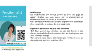 Fonctionnalité
s avancées
rkia.rb.formation@gmail.com
ouWhatsapp : 00212658023012
Drill Through
•La fonctionnalité Drill Through permet de créer une page de
rapport détaillée que vous pouvez voir en sélectionnant un
élément spécifique sur une autre visualisation.
•Cela permet aux utilisateurs d'explorer en profondeur les données
et de comprendre le contexte derrière les agrégats.
Exploration de Données Basique avec Drill-Down
•Drill-Down permet aux utilisateurs de voir des données à des
niveaux de détail plus fins directement dans les visualisations sans
avoir à changer de page.
•Par exemple, vous pouvez commencer par voir les données au
niveau du pays, puis forer jusqu'aux villes.
 