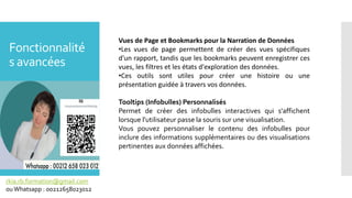 Fonctionnalité
s avancées
rkia.rb.formation@gmail.com
ouWhatsapp : 00212658023012
Vues de Page et Bookmarks pour la Narration de Données
•Les vues de page permettent de créer des vues spécifiques
d'un rapport, tandis que les bookmarks peuvent enregistrer ces
vues, les filtres et les états d'exploration des données.
•Ces outils sont utiles pour créer une histoire ou une
présentation guidée à travers vos données.
Tooltips (Infobulles) Personnalisés
Permet de créer des infobulles interactives qui s'affichent
lorsque l'utilisateur passe la souris sur une visualisation.
Vous pouvez personnaliser le contenu des infobulles pour
inclure des informations supplémentaires ou des visualisations
pertinentes aux données affichées.
 