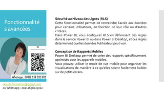 Fonctionnalité
s avancées
rkia.rb.formation@gmail.com
ouWhatsapp : 00212658023012
Sécurité au Niveau des Lignes (RLS)
Cette fonctionnalité permet de restreindre l'accès aux données
pour certains utilisateurs, en fonction de leur rôle ou d'autres
critères.
Dans Power BI, vous configurez RLS en définissant des règles
dans le service Power BI ou dans Power BI Desktop, et ces règles
déterminent quelles données l'utilisateur peut voir.
Conception de Rapports Mobiles
Power BI Desktop permet de créer des rapports spécifiquement
optimisés pour les appareils mobiles.
Vous pouvez utiliser le mode de vue mobile pour organiser les
visualisations de manière à ce qu'elles soient facilement lisibles
sur de petits écrans.
 