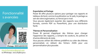 Fonctionnalité
s avancées
rkia.rb.formation@gmail.com
ouWhatsapp : 00212658023012
Exportation et Partage
Power BI offre plusieurs options pour partager vos rapports et
tableaux de bord, comme la publication sur le web, le partage au
sein de votre organisation, ou l'envoi par e-mail.
Vous pouvez également exporter des rapports sous différents
formats, comme PDF ou PowerPoint, pour une distribution
facile.
Thèmes et Personnalisation
Power BI permet d'appliquer des thèmes pour changer
l'apparence des rapports, y compris les couleurs, les polices et
d'autres éléments de style.
Vous pouvez utiliser des thèmes prédéfinis ou créer des thèmes
personnalisés en éditant des fichiers JSON pour une
personnalisation plus poussée.
 