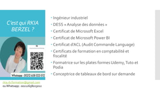  Ingénieur industriel
 DESS « Analyse des données »
 Certificat de Microsoft Excel
 Certificat de Microsoft Power BI
 Certificat d’ACL (Audit Commande Language)
 Certificats de formation en comptabilité et
fiscalité
 Formatrice sur les plates formes Udemy,Tuto et
Podia
 Conceptrice de tableaux de bord sur demande
C’est qui RKIA
BERZEL ?
rkia.rb.formation@gmail.com
ouWhatsapp : 00212658023012
 