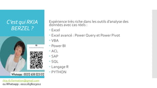 Expérience très riche dans les outils d’analyse des
données avec cas réels :
 Excel
 Excel avancé : Power Query et Power Pivot
 VBA
 Power BI
 ACL
 SAP
 SQL
 Langage R
 PYTHON
C’est qui RKIA
BERZEL ?
rkia.rb.formation@gmail.com
ouWhatsapp : 00212658023012
 