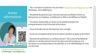 Autres
informations
- Pour inscriptionContactez moi par email : rkia.rb.formation@gmail.com ou
Whatsapp : 00212658023012
- Possibilité de paiement par virement bancaire ouWestern Union ou
MoneyGram ou Cashplus ouWafacash ou RIA ou SendWave ou PayPal.
- Formation distancielle sur Zoom ou possibilité d’acheter les
enregistrements et les fichiersde la formation
- Cours et études de cas d'entreprises avec corrigés
- Accès aux enregistrements de la formation pendant et après la formation
- Garantie de satisfaction ou remboursement :Vous avez la flexibilité de
solliciter un remboursement durant les deux premières séances si la
formation ne correspond pas à vos attentes ou si la méthodologie ne vous
convient pas.
rkia.rb.formation@gmail.com
ouWhatsapp : 00212658023012
 