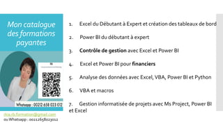 Mon catalogue
des formations
payantes
1. Excel du Débutant à Expert et création des tableaux de bord
2. Power BI du débutant à expert
3. Contrôle de gestion avec Excel et Power BI
4. Excel et Power BI pour financiers
5. Analyse des données avec Excel,VBA, Power BI et Python
6. VBA et macros
7. Gestion informatisée de projets avec Ms Project, Power BI
et Excel
rkia.rb.formation@gmail.com
ouWhatsapp : 00212658023012
 