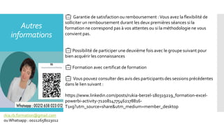Autres
informations
💼 Garantie de satisfaction ou remboursement :Vous avez la flexibilité de
solliciter un remboursement durant les deux premières séances si la
formation ne correspond pas à vos attentes ou si la méthodologie ne vous
convient pas.
💼 Possibilité de participer une deuxième fois avec le groupe suivant pour
bien acquérir les connaissances
💼 Formation avec certificat de formation
💼 Vous pouvez consulter des avis des participants des sessions précédentes
dans le lien suivant :
https://www.linkedin.com/posts/rukia-berzel-180319219_formation-excel-
powerbi-activity-7120814775462178816-
T1xg?utm_source=share&utm_medium=member_desktop
rkia.rb.formation@gmail.com
ouWhatsapp : 00212658023012
 