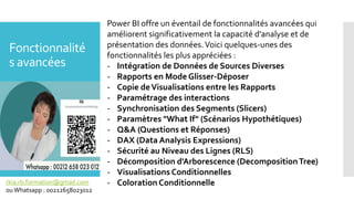 Fonctionnalité
s avancées
Power BI offre un éventail de fonctionnalités avancées qui
améliorent significativement la capacité d'analyse et de
présentation des données.Voici quelques-unes des
fonctionnalités les plus appréciées :
- Intégration de Données de Sources Diverses
- Rapports en Mode Glisser-Déposer
- Copie deVisualisations entre les Rapports
- Paramétrage des interactions
- Synchronisation des Segments (Slicers)
- Paramètres "What If" (Scénarios Hypothétiques)
- Q&A (Questions et Réponses)
- DAX (Data Analysis Expressions)
- Sécurité au Niveau des Lignes (RLS)
- Décomposition d'Arborescence (DecompositionTree)
- Visualisations Conditionnelles
- Coloration Conditionnelle
rkia.rb.formation@gmail.com
ouWhatsapp : 00212658023012
 