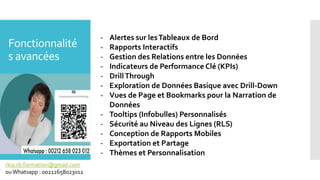 Fonctionnalité
s avancées
- Alertes sur lesTableaux de Bord
- Rapports Interactifs
- Gestion des Relations entre les Données
- Indicateurs de Performance Clé (KPIs)
- DrillThrough
- Exploration de Données Basique avec Drill-Down
- Vues de Page et Bookmarks pour la Narration de
Données
- Tooltips (Infobulles) Personnalisés
- Sécurité au Niveau des Lignes (RLS)
- Conception de Rapports Mobiles
- Exportation et Partage
- Thèmes et Personnalisation
rkia.rb.formation@gmail.com
ouWhatsapp : 00212658023012
 