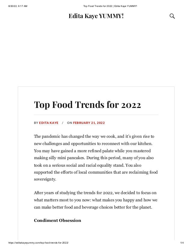 6/20/22, 9:17 AM Top Food Trends for 2022 | Edita Kaye YUMMY!
https://editakayeyummy.com/top-food-trends-for-2022/ 1/4
Edita Kaye YUMMY! 
Top Food Trends for 2022
BY EDITA KAYE / ON FEBRUARY 21, 2022
The pandemic has changed the way we cook, and it’s given rise to
new challenges and opportunities to reconnect with our kitchen.
You may have gained a more refined palate while you mastered
making silly mini pancakes. During this period, many of you also
took on a serious social and racial equality stand. You also
supported the efforts of local communities that are reclaiming food
sovereignty.
After years of studying the trends for 2022, we decided to focus on
what matters most to you now: what makes you happy and how we
can make better food and beverage choices better for the planet.
Condiment Obsession
 
