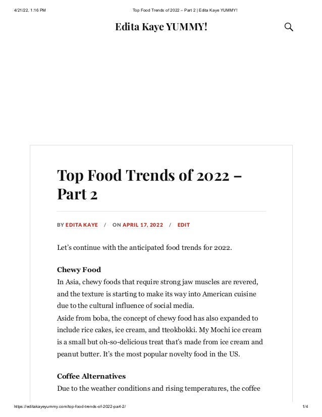 4/21/22, 1:16 PM Top Food Trends of 2022 – Part 2 | Edita Kaye YUMMY!
https://editakayeyummy.com/top-food-trends-of-2022-part-2/ 1/4
Edita Kaye YUMMY! 
Top Food Trends of 2022 –
Part 2
BY EDITA KAYE / ON APRIL 17, 2022 / EDIT
Let’s continue with the anticipated food trends for 2022.
Chewy Food

In Asia, chewy foods that require strong jaw muscles are revered,
and the texture is starting to make its way into American cuisine
due to the cultural influence of social media.

Aside from boba, the concept of chewy food has also expanded to
include rice cakes, ice cream, and tteokbokki. My Mochi ice cream
is a small but oh-so-delicious treat that’s made from ice cream and
peanut butter. It’s the most popular novelty food in the US.
Coffee Alternatives

Due to the weather conditions and rising temperatures, the coffee
 