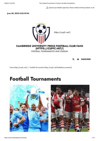 6/28/23, 5:53 PM Top Football Tournaments: A Guide to the Best Competitions
https://cupfc.net/football-tournaments/ 1/13
(https://cupfc.net/)
CAMBRIDGE UNIVERSITY PRESS FOOTBALL CLUB FANS
(HTTPS://CUPFC.NET/)
FOOTBALL TOURNAMENTS AND STADIUM
Home (https://cupfc.net/) / Football Tournaments (https://cupfc.net/football-tournaments/)
Football Tournaments
June 28, 2023 5:53:18 PM
 SUBSCRIBE

Improve your MozBar experience. Please unblock 3rd Party Cookies, or allo
 