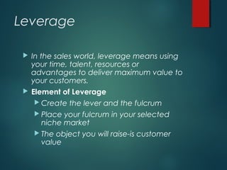 Leverage
 In the sales world, leverage means using
your time, talent, resources or
advantages to deliver maximum value to
your customers.
 Element of Leverage
 Create the lever and the fulcrum
 Place your fulcrum in your selected
niche market
 The object you will raise-is customer
value
 