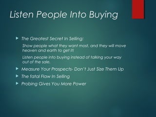 Listen People Into Buying
 The Greatest Secret In Selling:
Show people what they want most, and they will move
heaven and earth to get it!
Listen people into buying instead of talking your way
out of the sale.
 Measure Your Prospects- Don’t Just Size Them Up
 The fatal Flaw In Selling
 Probing Gives You More Power
 
