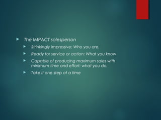  The IMPACT salesperson
 Strinkingly impressive: Who you are.
 Ready for service or action: What you know
 Capable of producing maximum sales with
minimum time and effort: what you do.
 Take it one step at a time
 