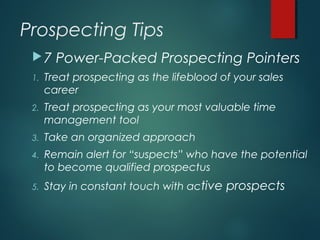 Prospecting Tips
7 Power-Packed Prospecting Pointers
1. Treat prospecting as the lifeblood of your sales
career
2. Treat prospecting as your most valuable time
management tool
3. Take an organized approach
4. Remain alert for “suspects” who have the potential
to become qualified prospectus
5. Stay in constant touch with active prospects
 