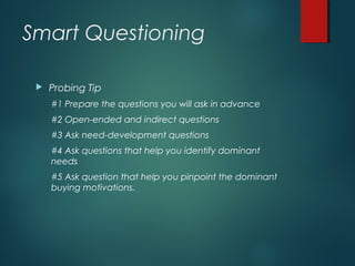 Smart Questioning
 Probing Tip
#1 Prepare the questions you will ask in advance
#2 Open-ended and indirect questions
#3 Ask need-development questions
#4 Ask questions that help you identify dominant
needs
#5 Ask question that help you pinpoint the dominant
buying motivations.
 