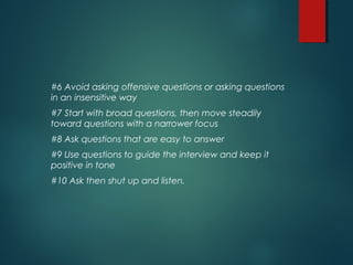 #6 Avoid asking offensive questions or asking questions
in an insensitive way
#7 Start with broad questions, then move steadily
toward questions with a narrower focus
#8 Ask questions that are easy to answer
#9 Use questions to guide the interview and keep it
positive in tone
#10 Ask then shut up and listen.
 