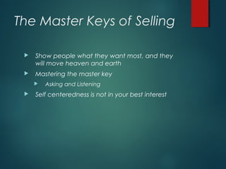 The Master Keys of Selling
 Show people what they want most, and they
will move heaven and earth
 Mastering the master key
 Asking and Listening
 Self centeredness is not in your best interest
 
