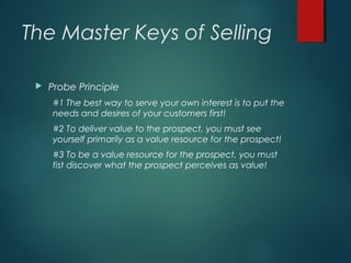 The Master Keys of Selling
 Probe Principle
#1 The best way to serve your own interest is to put the
needs and desires of your customers first!
#2 To deliver value to the prospect, you must see
yourself primarily as a value resource for the prospect!
#3 To be a value resource for the prospect, you must
fist discover what the prospect perceives as value!
 
