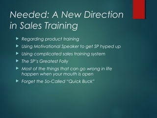 Needed: A New Direction
in Sales Training
 Regarding product training
 Using Motivational Speaker to get SP hyped up
 Using complicated sales training system
 The SP’s Greatest Folly
 Most of the things that can go wrong in life
happen when your mouth is open
 Forget the So-Called “Quick Buck”
 