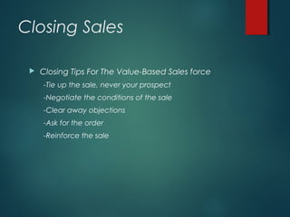 Closing Sales
 Closing Tips For The Value-Based Sales force
-Tie up the sale, never your prospect
-Negotiate the conditions of the sale
-Clear away objections
-Ask for the order
-Reinforce the sale
 