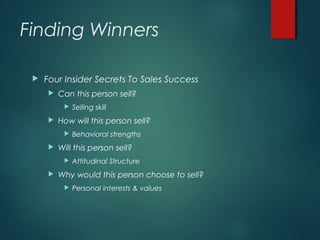 Finding Winners
 Four Insider Secrets To Sales Success
 Can this person sell?
 Selling skill
 How will this person sell?
 Behavioral strengths
 Will this person sell?
 Attitudinal Structure
 Why would this person choose to sell?
 Personal interests & values
 