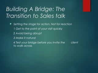 Building A Bridge: The
Transition to Sales talk
 Setting the stage for action, Not for reaction
1 Get to the point of your visit quickly
2 Avoid being abrupt
3 Make it natural
4 Test your bridge before you invite the client
to walk across
 