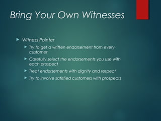 Bring Your Own Witnesses
 Witness Pointer
 Try to get a written endorsement from every
customer
 Carefully select the endorsements you use with
each prospect
 Treat endorsements with dignity and respect
 Try to involve satisfied customers with prospects
 