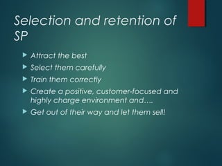 Selection and retention of
SP
 Attract the best
 Select them carefully
 Train them correctly
 Create a positive, customer-focused and
highly charge environment and….
 Get out of their way and let them sell!
 