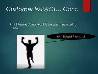 Customer IMPACT….Cont.
 #3 People do not want to be sold; they want to
buy
Yes! I bought it from…..?
 